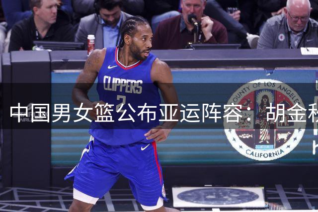 中国男女篮公布亚运阵容：胡金秋张子宇带队 多名主力缺阵
