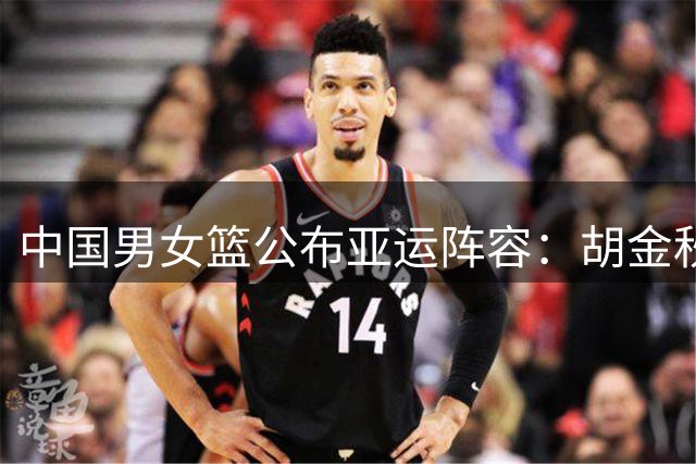 中国男女篮公布亚运阵容：胡金秋张子宇带队 多名主力缺阵