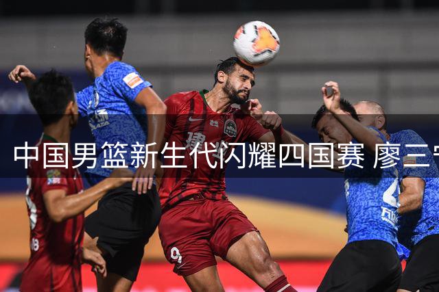 中国男篮新生代闪耀四国赛 廖三宁领衔轻取格鲁吉亚迎连胜