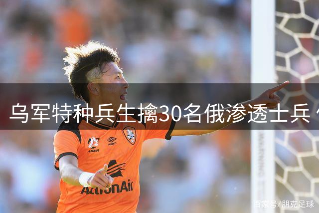 乌军特种兵生擒30名俄渗透士兵 俄媒炒作乌军团司令死讯遭打脸
