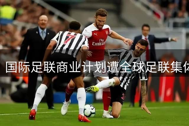 国际足联商业计划遭全球足联集体抵制 因凡蒂诺被迫撤回提案