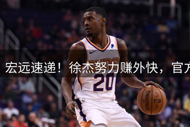 宏远速递！徐杰努力赚外快，官方透露重要信息，新主教练最新消息