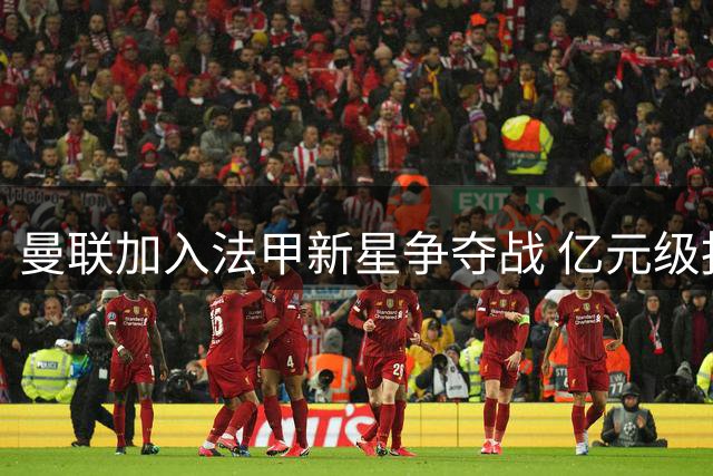 曼联加入法甲新星争夺战 亿元级报价或打破摩纳哥防线