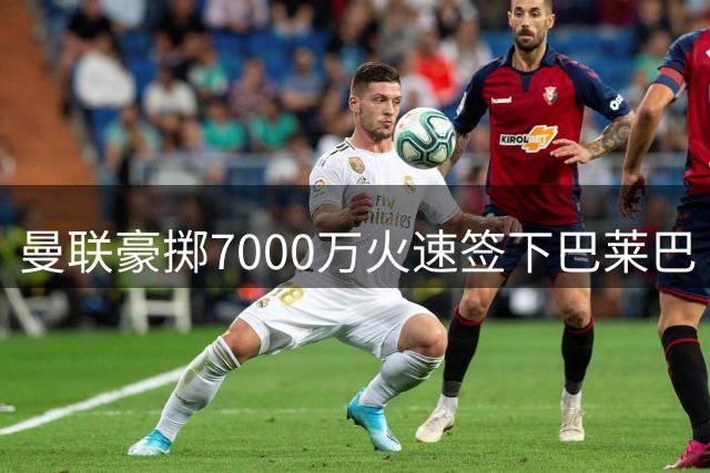 曼联豪掷7000万火速签下巴莱巴 中场补强硬仗显决心