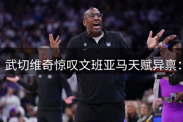 武切维奇惊叹文班亚马天赋异禀：2.24米巨人展现全能身手