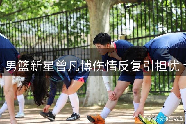 男篮新星曾凡博伤情反复引担忧 专家质疑高强度集训必要性