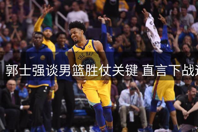 郭士强谈男篮胜仗关键 直言下战迎黎巴嫩将全力应对