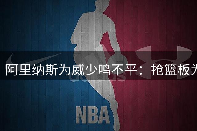 阿里纳斯为威少鸣不平：抢篮板为何双标？罗德曼获赞威少挨批