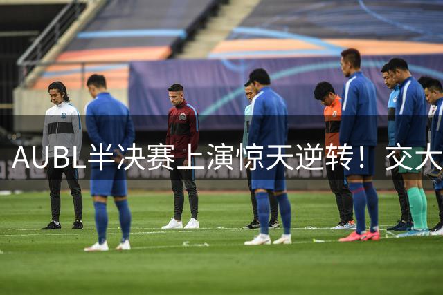 AUBL半决赛上演惊天逆转！交大后卫致命抢断导演绝杀好戏 医学奇迹引爆全场